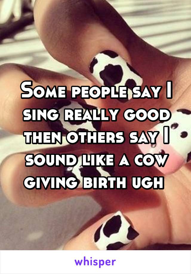 Some people say I sing really good then others say I sound like a cow giving birth ugh 