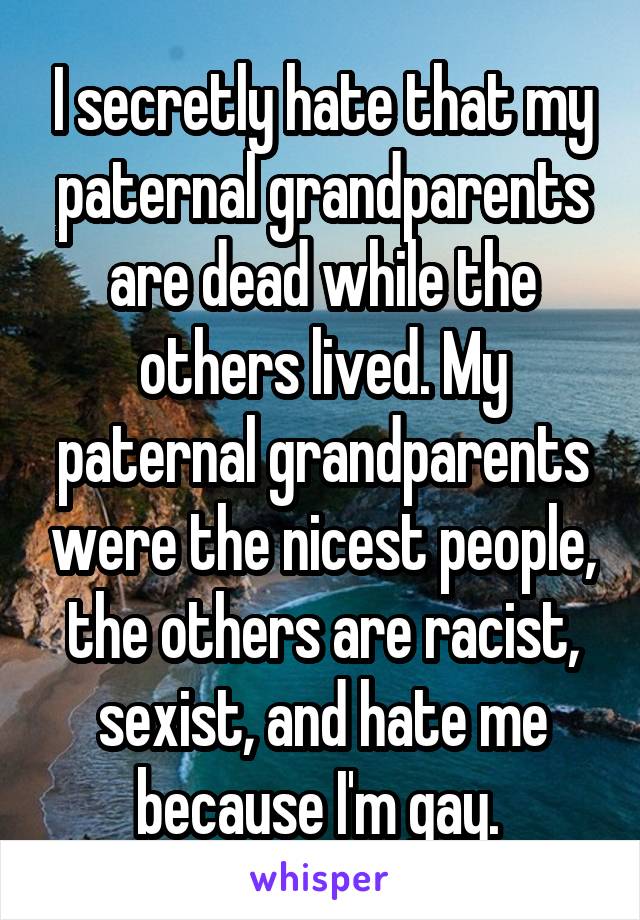 I secretly hate that my paternal grandparents are dead while the others lived. My paternal grandparents were the nicest people, the others are racist, sexist, and hate me because I'm gay. 