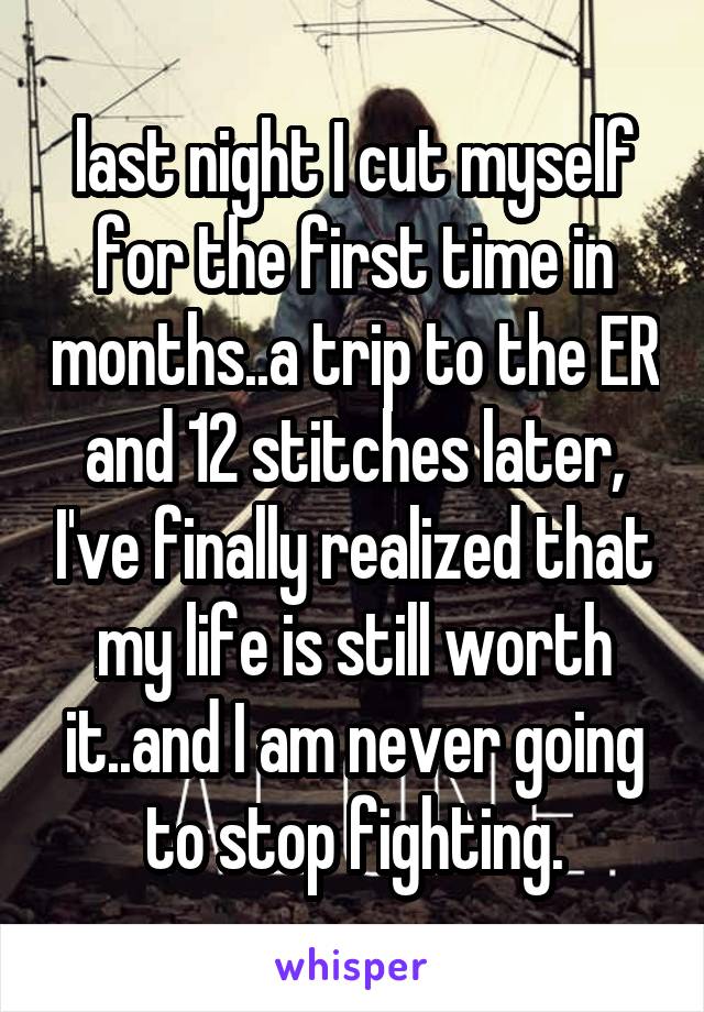 last night I cut myself for the first time in months..a trip to the ER and 12 stitches later, I've finally realized that my life is still worth it..and I am never going to stop fighting.