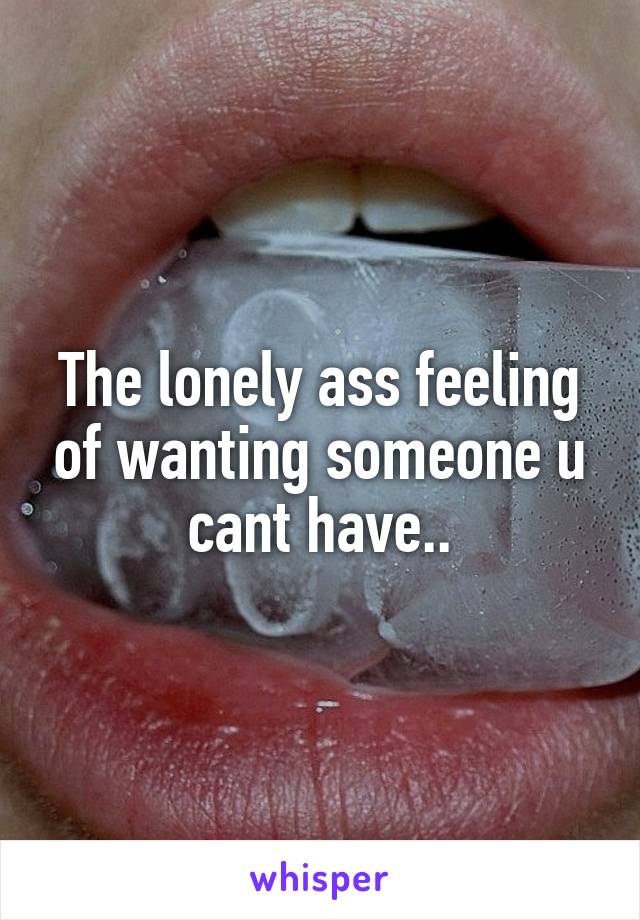 The lonely ass feeling of wanting someone u cant have..