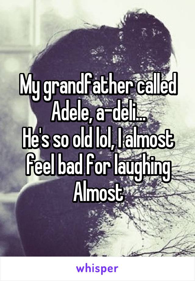 My grandfather called Adele, a-deli...
He's so old lol, I almost feel bad for laughing
Almost