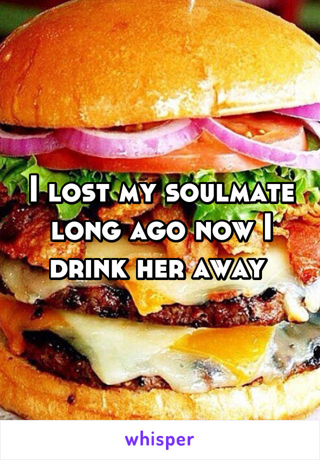 I lost my soulmate long ago now I drink her away 