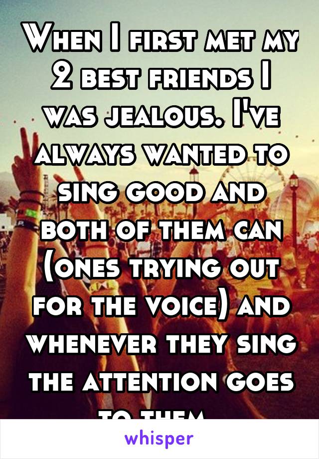 When I first met my 2 best friends I was jealous. I've always wanted to sing good and both of them can (ones trying out for the voice) and whenever they sing the attention goes to them. 