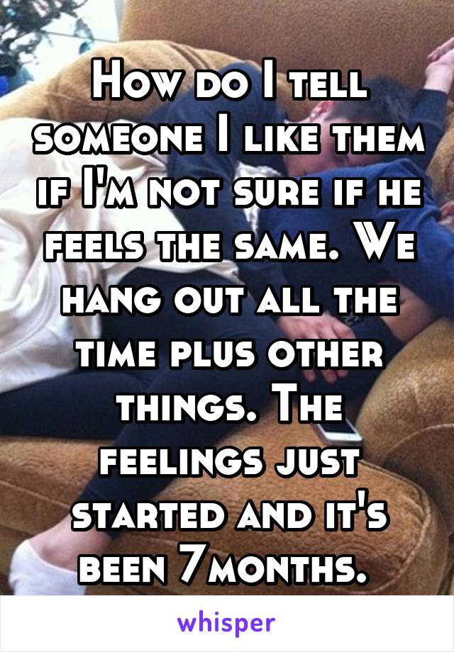 How do I tell someone I like them if I'm not sure if he feels the same. We hang out all the time plus other things. The feelings just started and it's been 7months. 