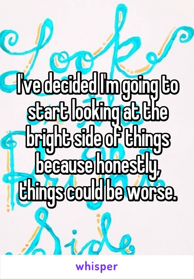 I've decided I'm going to start looking at the bright side of things because honestly, things could be worse.