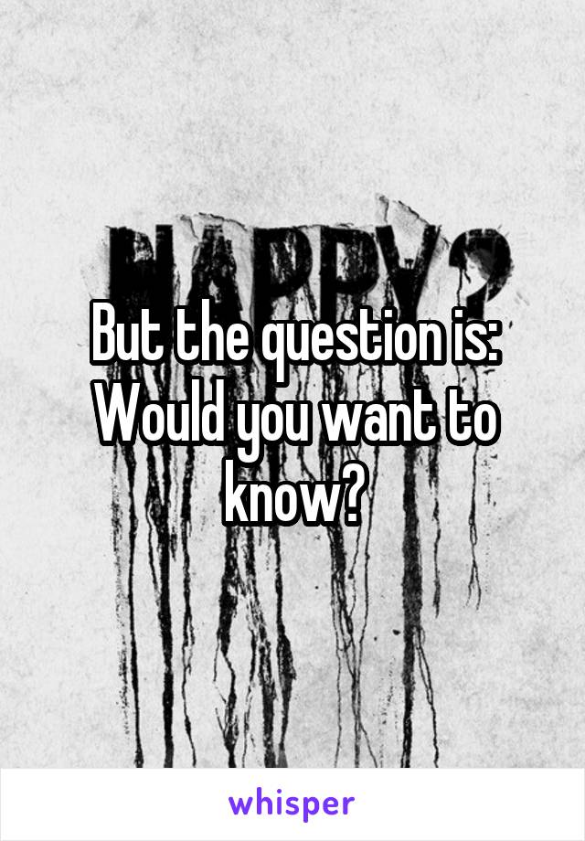 But the question is:
Would you want to know?