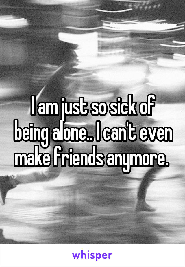 I am just so sick of being alone.. I can't even make friends anymore. 