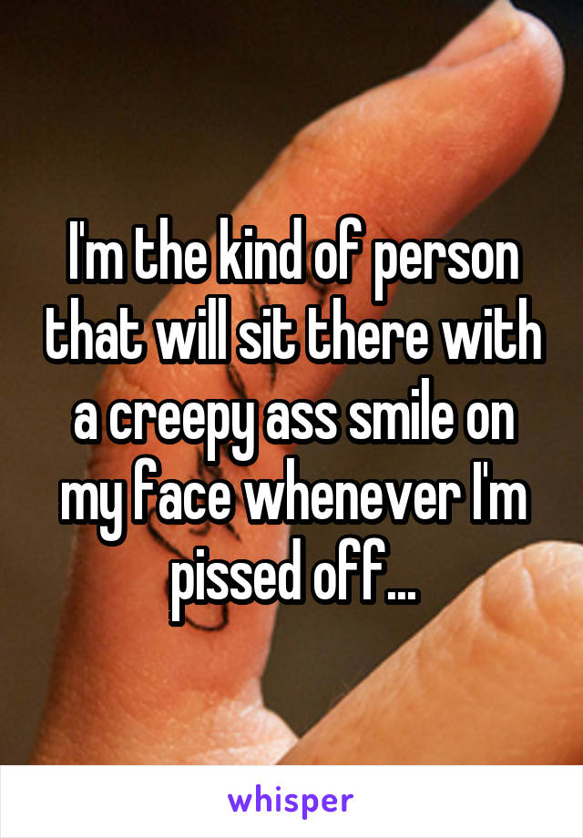 I'm the kind of person that will sit there with a creepy ass smile on my face whenever I'm pissed off...