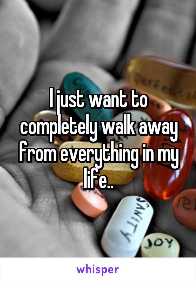 I just want to completely walk away from everything in my life..