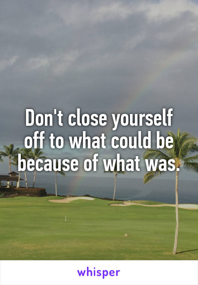 Don't close yourself off to what could be because of what was.