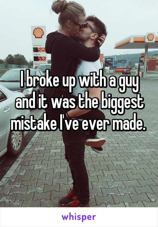 I broke up with a guy and it was the biggest mistake I've ever made. 
