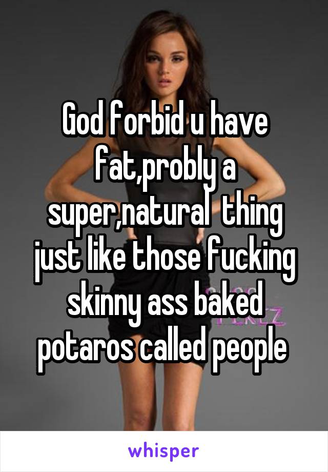 God forbid u have fat,probly a super,natural  thing just like those fucking skinny ass baked potaros called people 