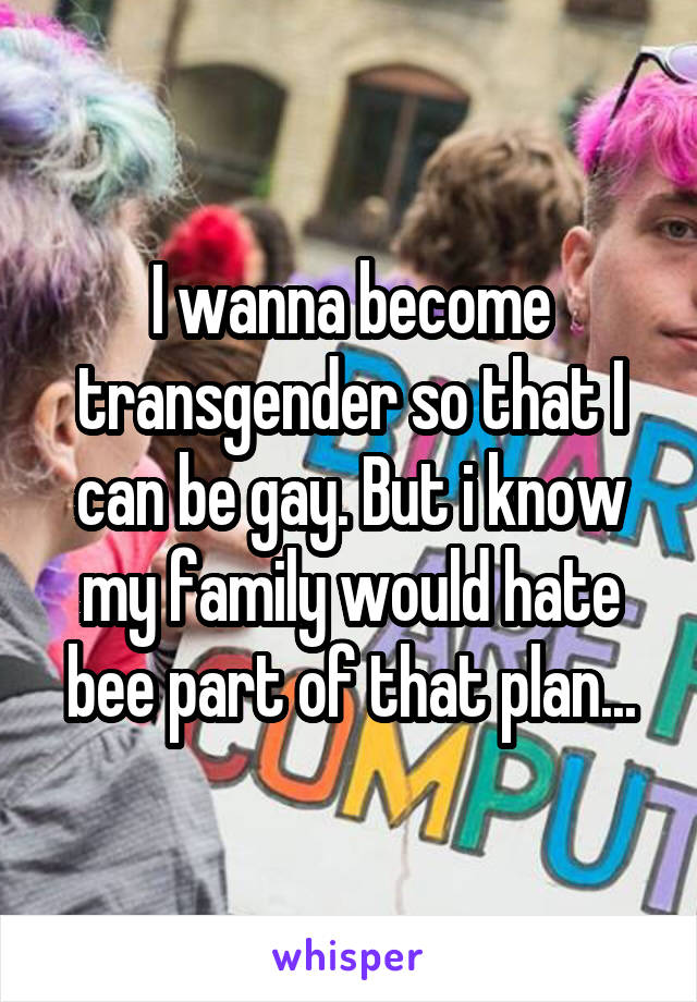 I wanna become transgender so that I can be gay. But i know my family would hate bee part of that plan...