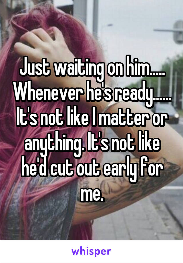 Just waiting on him..... Whenever he's ready...... It's not like I matter or anything. It's not like he'd cut out early for me.