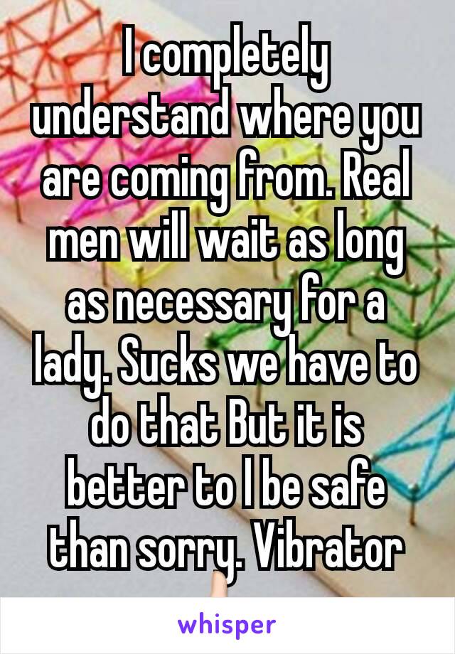 I completely understand where you are coming from. Real men will wait as long as necessary for a lady. Sucks we have to do that But it is better to l be safe than sorry. Vibrator 👍