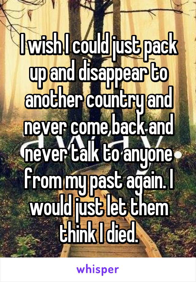 I wish I could just pack up and disappear to another country and never come back and never talk to anyone from my past again. I would just let them think I died.