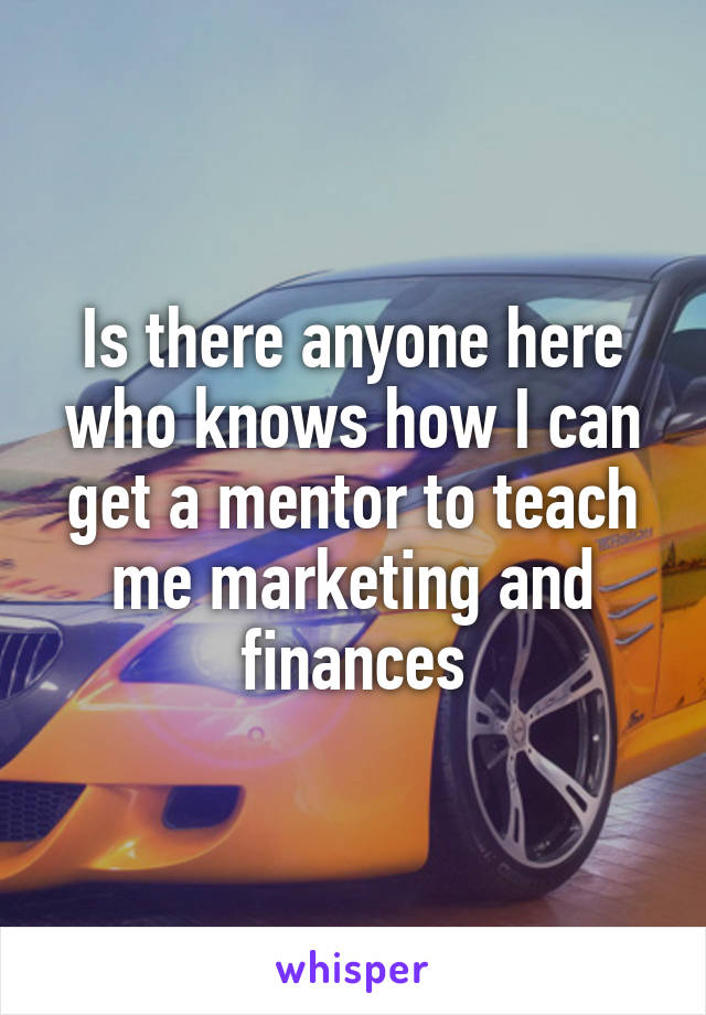 Is there anyone here who knows how I can get a mentor to teach me marketing and finances