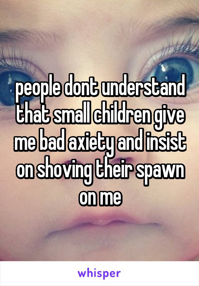 people dont understand that small children give me bad axiety and insist on shoving their spawn on me