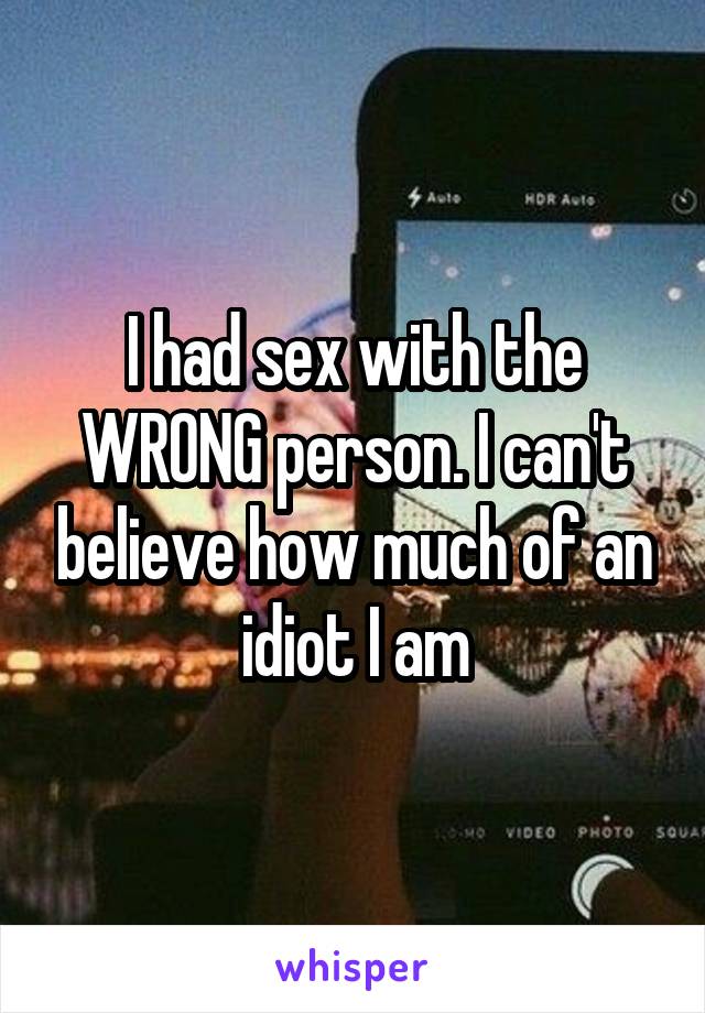 I had sex with the WRONG person. I can't believe how much of an idiot I am