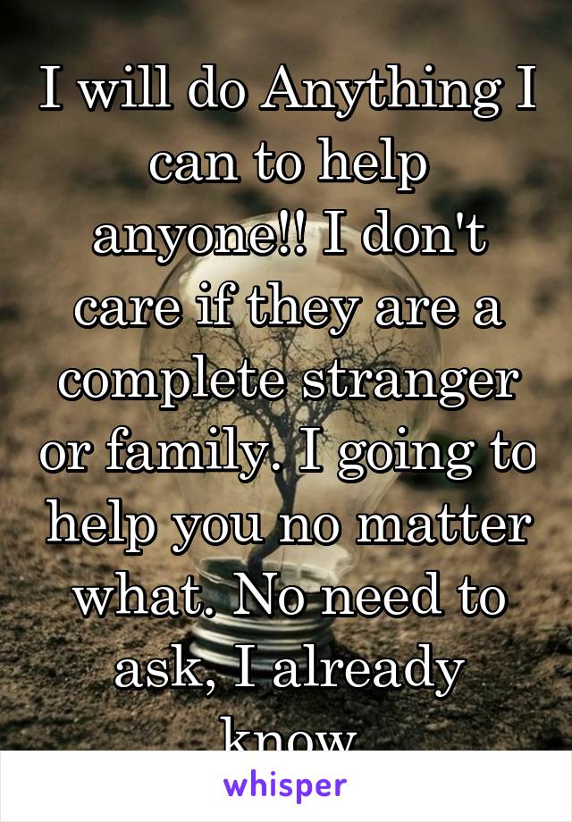 I will do Anything I can to help anyone!! I don't care if they are a complete stranger or family. I going to help you no matter what. No need to ask, I already know