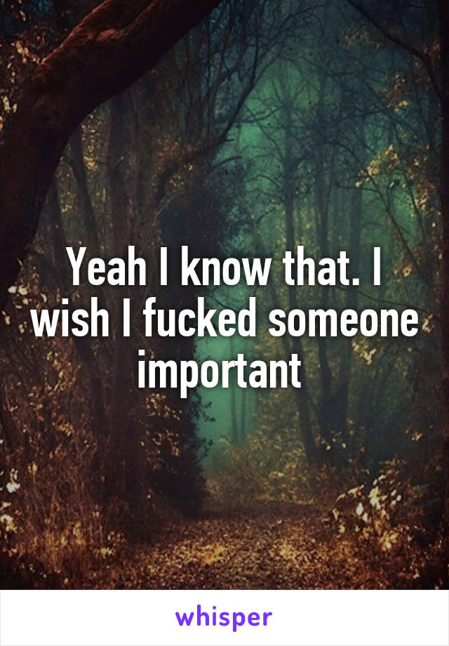 Yeah I know that. I wish I fucked someone important 