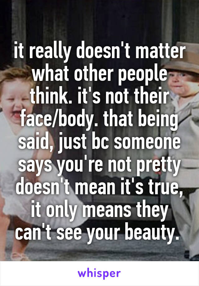 it really doesn't matter what other people think. it's not their face/body. that being said, just bc someone says you're not pretty doesn't mean it's true, it only means they can't see your beauty. 