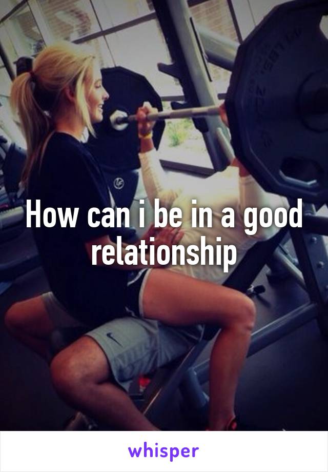 How can i be in a good relationship