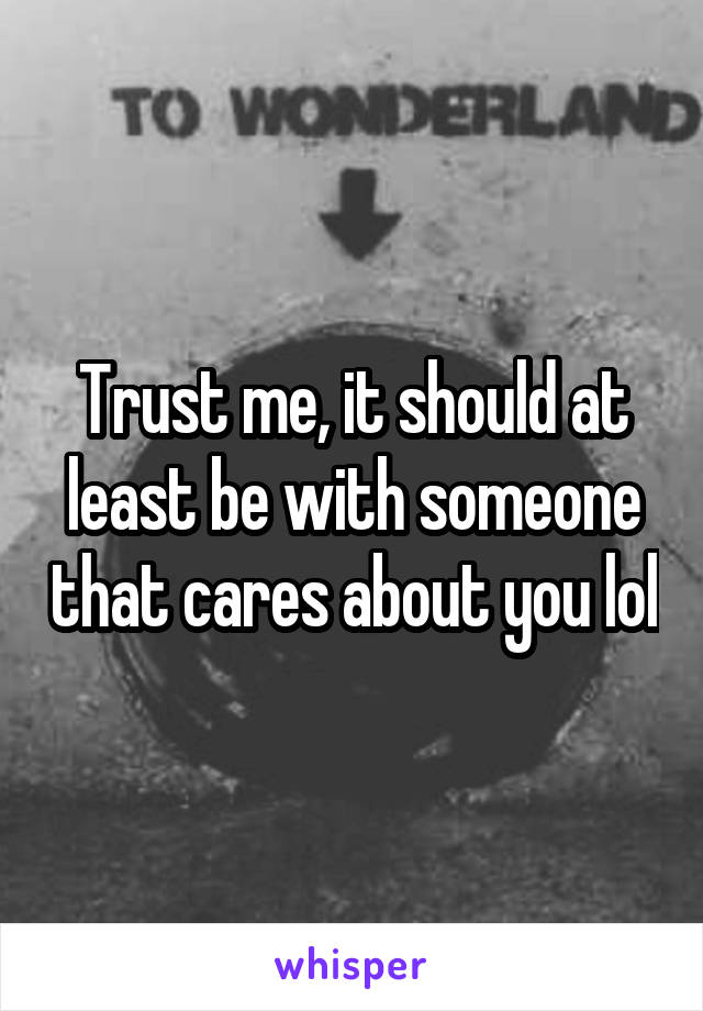 Trust me, it should at least be with someone that cares about you lol