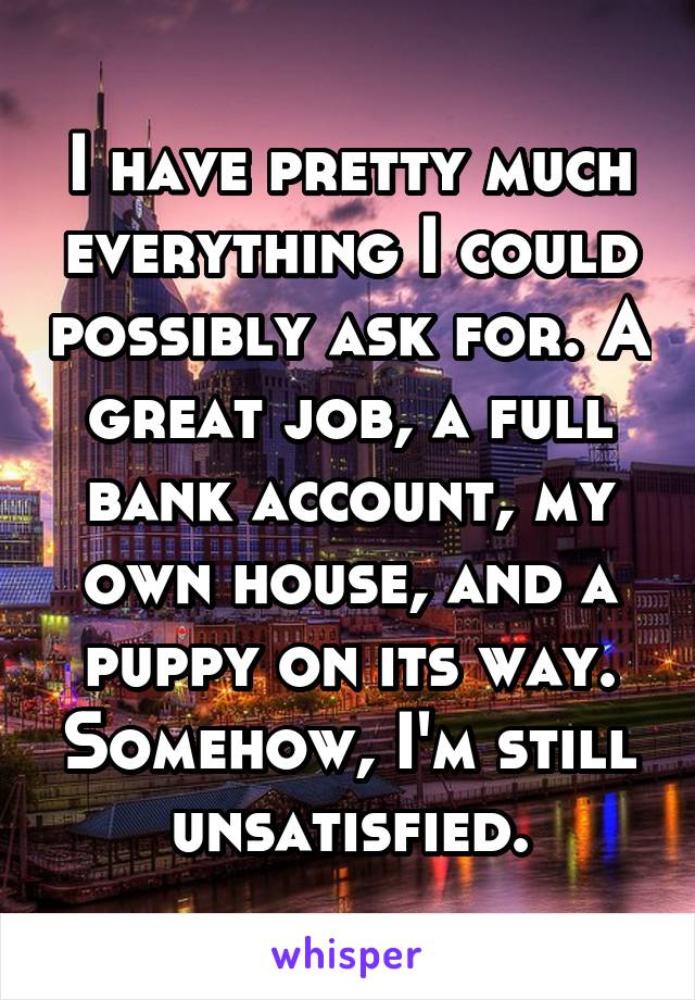 I have pretty much everything I could possibly ask for. A great job, a full bank account, my own house, and a puppy on its way. Somehow, I'm still unsatisfied.