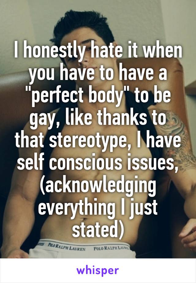 I honestly hate it when you have to have a "perfect body" to be gay, like thanks to that stereotype, I have self conscious issues, (acknowledging everything I just stated)