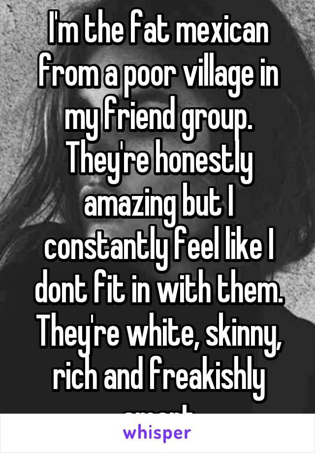 I'm the fat mexican from a poor village in my friend group. They're honestly amazing but I constantly feel like I dont fit in with them. They're white, skinny, rich and freakishly smart