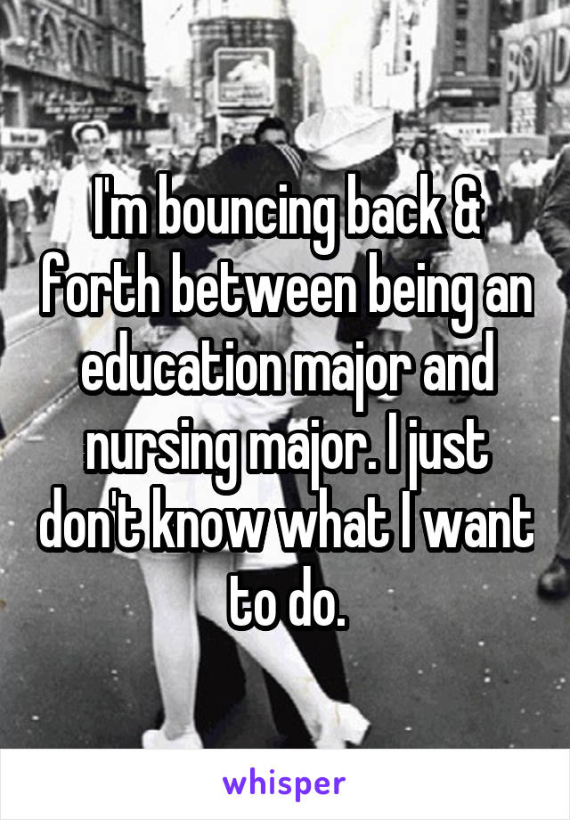 I'm bouncing back & forth between being an education major and nursing major. I just don't know what I want to do.