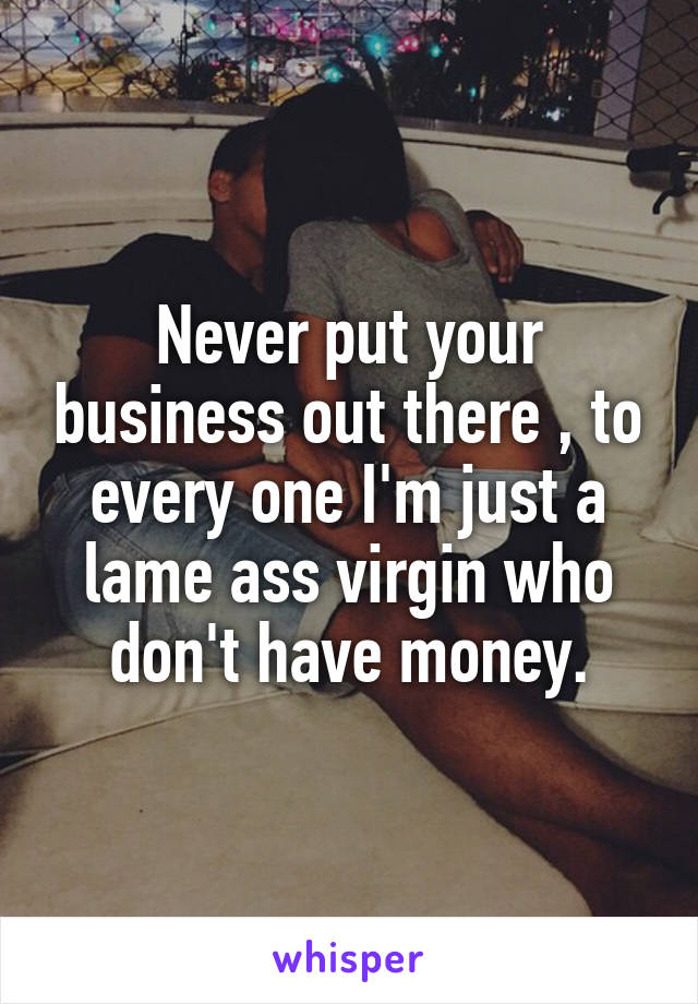 Never put your business out there , to every one I'm just a lame ass virgin who don't have money.