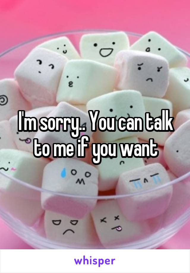 I'm sorry.. You can talk to me if you want