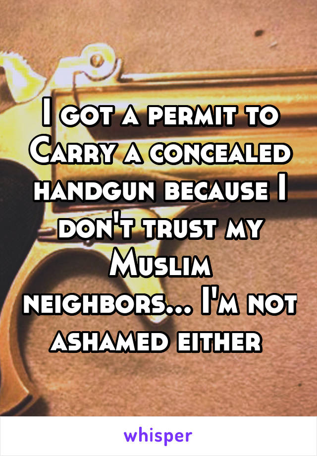 I got a permit to Carry a concealed handgun because I don't trust my Muslim neighbors... I'm not ashamed either 