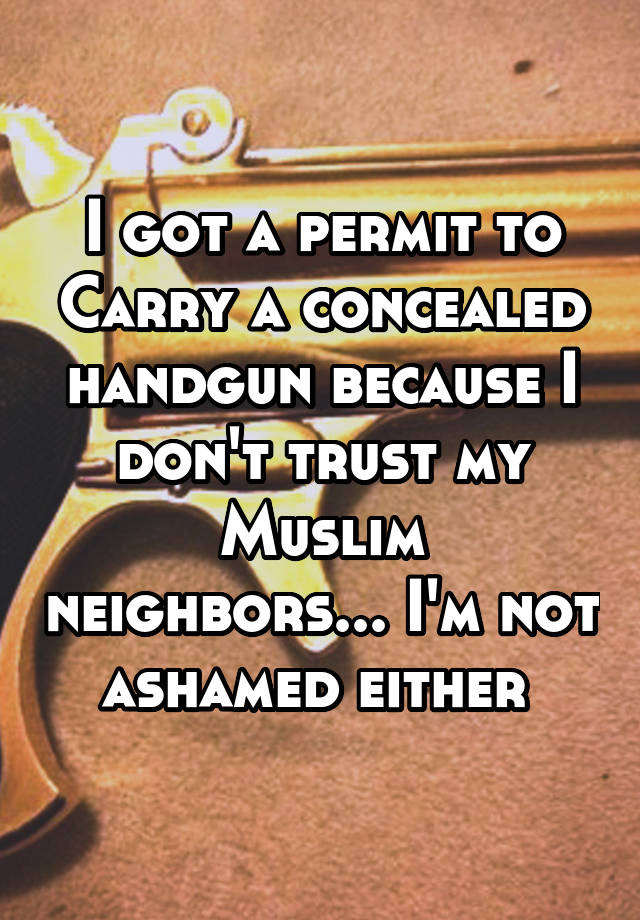 I got a permit to Carry a concealed handgun because I don't trust my Muslim neighbors... I'm not ashamed either 