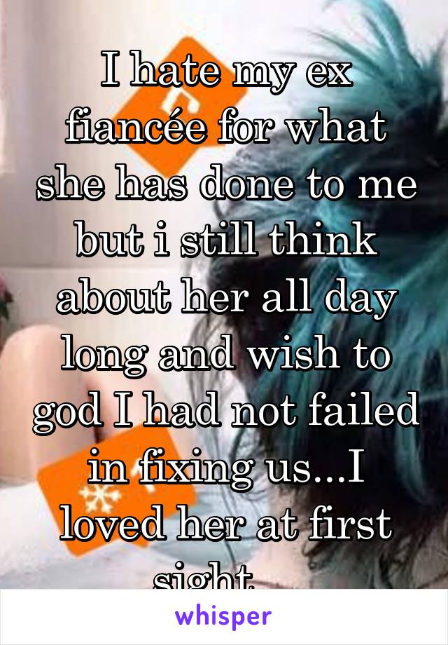 I hate my ex fiancée for what she has done to me but i still think about her all day long and wish to god I had not failed in fixing us...I loved her at first sight ...