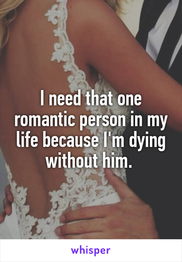 I need that one romantic person in my life because I'm dying without him. 