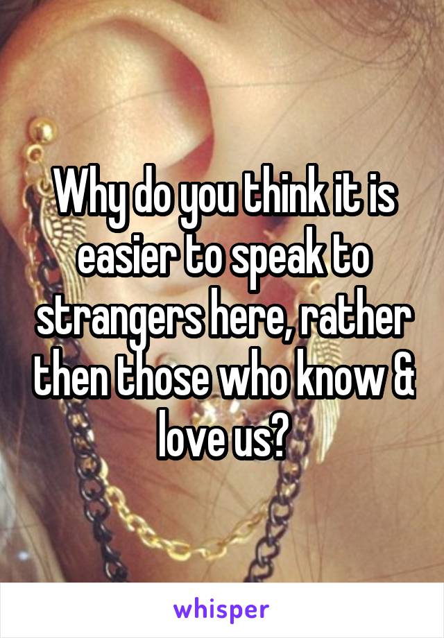 Why do you think it is easier to speak to strangers here, rather then those who know & love us?