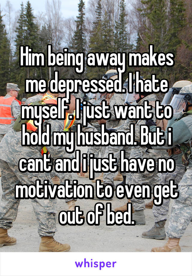 Him being away makes me depressed. I hate myself. I just want to hold my husband. But i cant and i just have no motivation to even get out of bed.