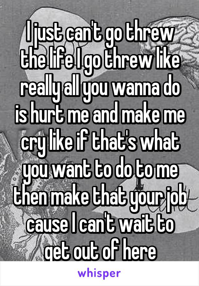 I just can't go threw the life I go threw like really all you wanna do is hurt me and make me cry like if that's what you want to do to me then make that your job cause I can't wait to get out of here