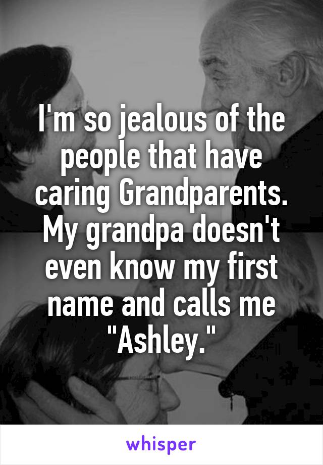 I'm so jealous of the people that have caring Grandparents. My grandpa doesn't even know my first name and calls me "Ashley."