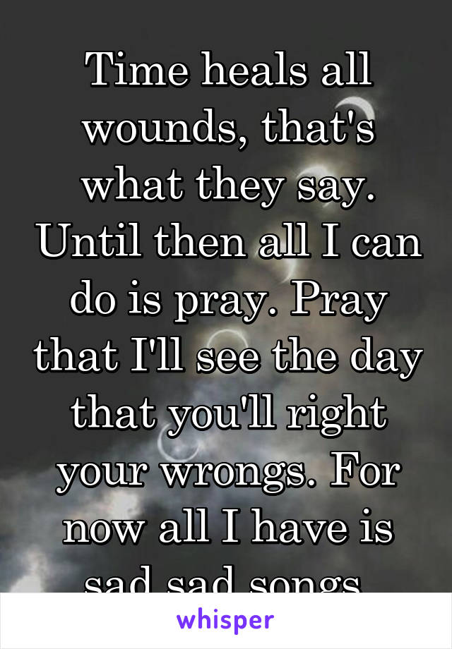 Time heals all wounds, that's what they say. Until then all I can do is pray. Pray that I'll see the day that you'll right your wrongs. For now all I have is sad sad songs.