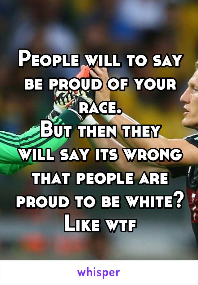 People will to say be proud of your race.
But then they will say its wrong that people are proud to be white?
Like wtf