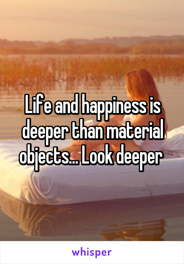 Life and happiness is deeper than material objects... Look deeper 