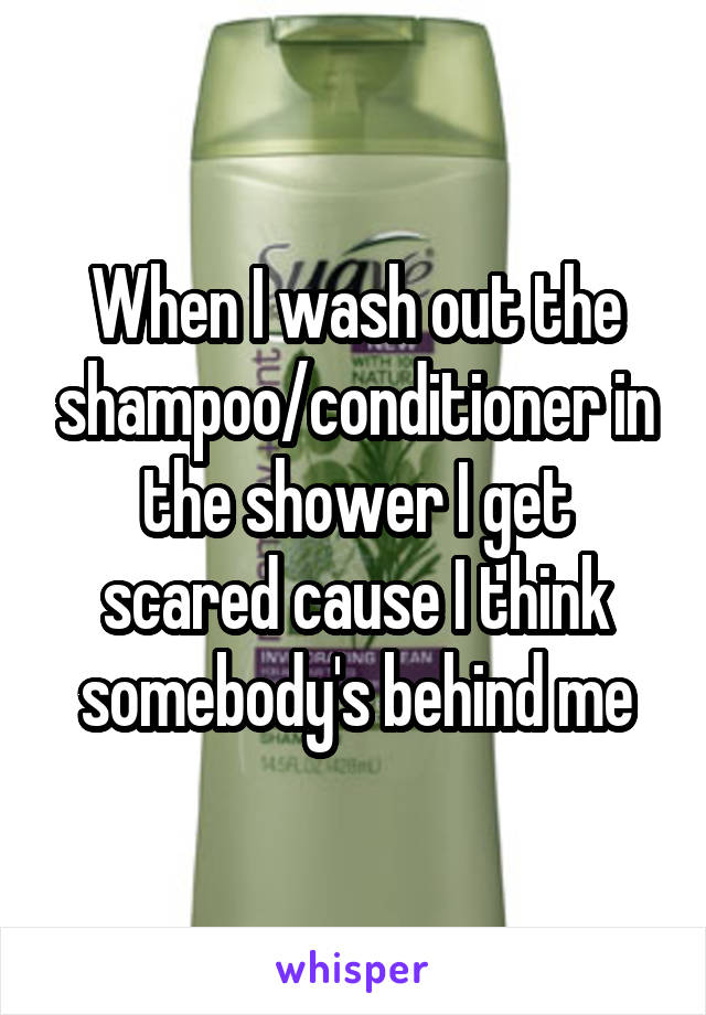 When I wash out the shampoo/conditioner in the shower I get scared cause I think somebody's behind me