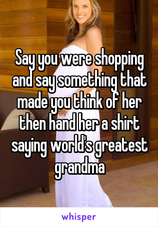 Say you were shopping and say something that made you think of her then hand her a shirt saying world's greatest grandma