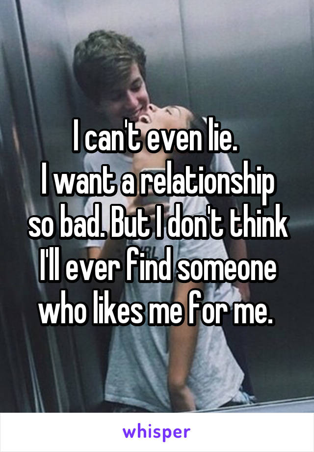 I can't even lie. 
I want a relationship so bad. But I don't think I'll ever find someone who likes me for me. 