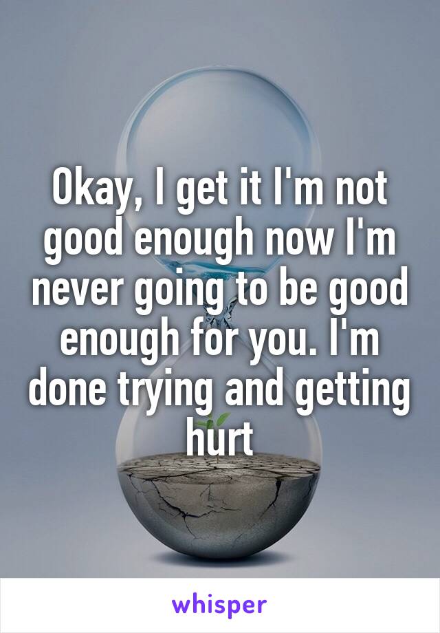 Okay, I get it I'm not good enough now I'm never going to be good enough for you. I'm done trying and getting hurt