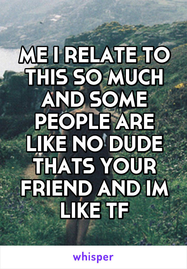 ME I RELATE TO THIS SO MUCH AND SOME PEOPLE ARE LIKE NO DUDE THATS YOUR FRIEND AND IM LIKE TF